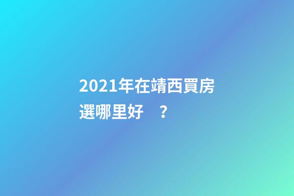 2021年在靖西買房選哪里好？